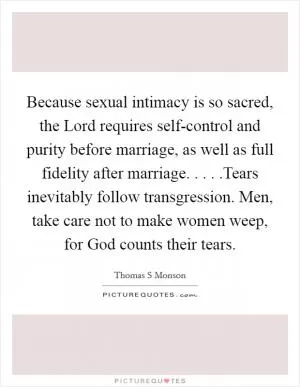 Because sexual intimacy is so sacred, the Lord requires self-control and purity before marriage, as well as full fidelity after marriage. . . . .Tears inevitably follow transgression. Men, take care not to make women weep, for God counts their tears Picture Quote #1