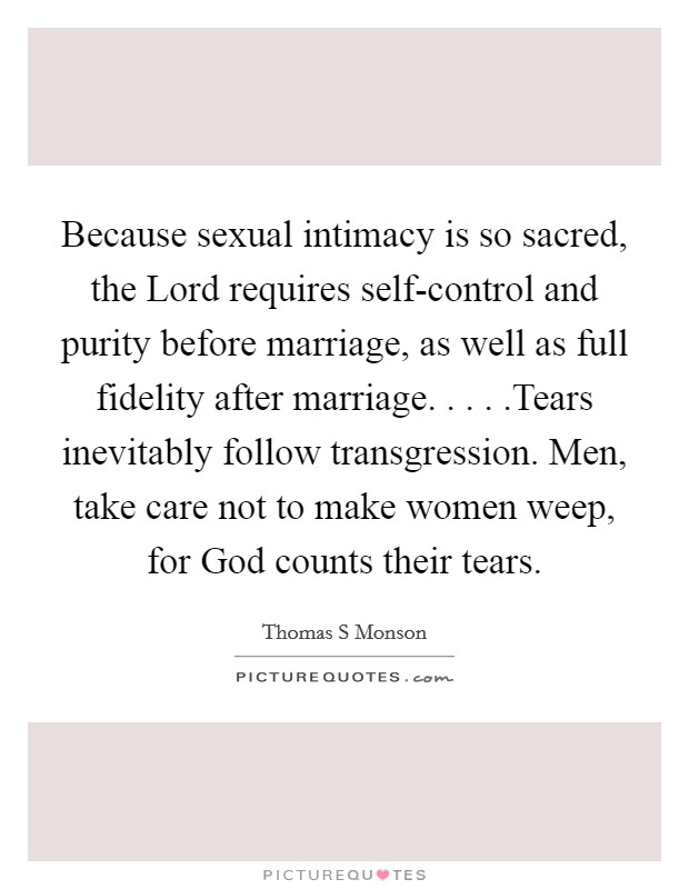 Because sexual intimacy is so sacred, the Lord requires self-control and purity before marriage, as well as full fidelity after marriage. . . . .Tears inevitably follow transgression. Men, take care not to make women weep, for God counts their tears. Picture Quote #1