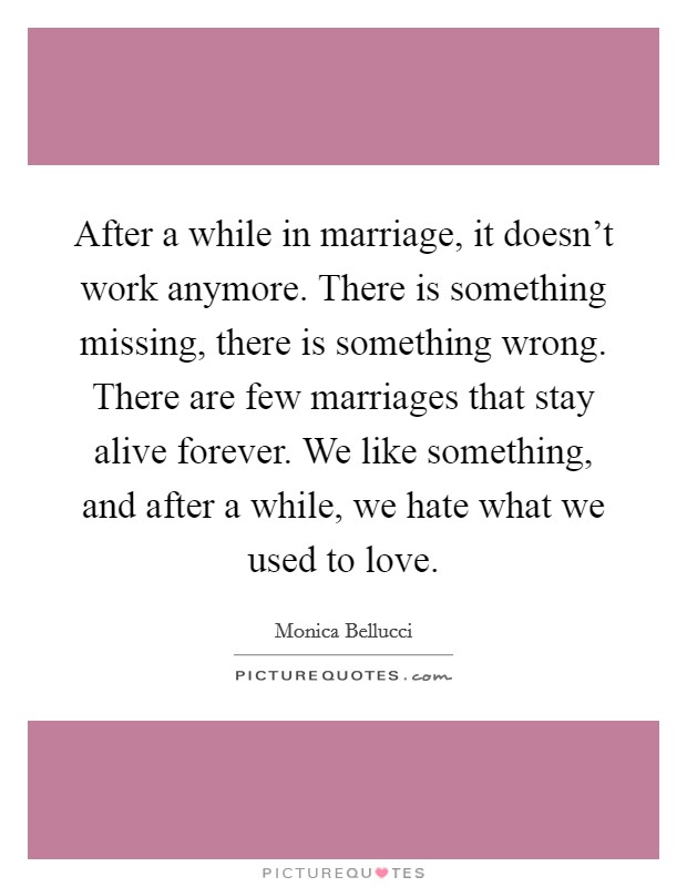 After a while in marriage, it doesn't work anymore. There is something missing, there is something wrong. There are few marriages that stay alive forever. We like something, and after a while, we hate what we used to love. Picture Quote #1