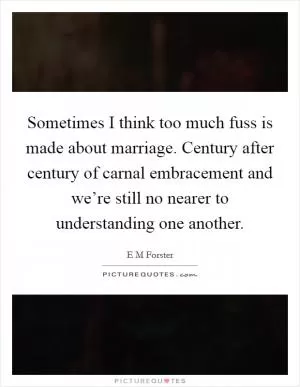 Sometimes I think too much fuss is made about marriage. Century after century of carnal embracement and we’re still no nearer to understanding one another Picture Quote #1