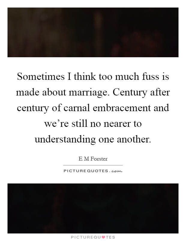 Sometimes I think too much fuss is made about marriage. Century after century of carnal embracement and we're still no nearer to understanding one another. Picture Quote #1