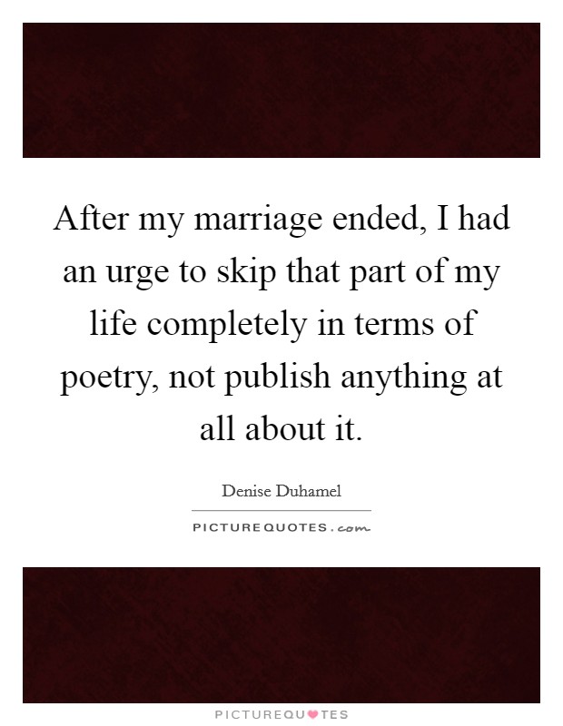 After my marriage ended, I had an urge to skip that part of my life completely in terms of poetry, not publish anything at all about it. Picture Quote #1