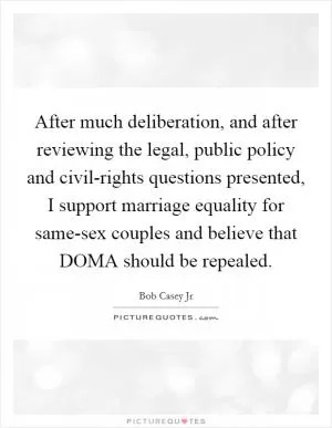 After much deliberation, and after reviewing the legal, public policy and civil-rights questions presented, I support marriage equality for same-sex couples and believe that DOMA should be repealed Picture Quote #1