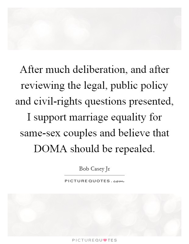 After much deliberation, and after reviewing the legal, public policy and civil-rights questions presented, I support marriage equality for same-sex couples and believe that DOMA should be repealed. Picture Quote #1