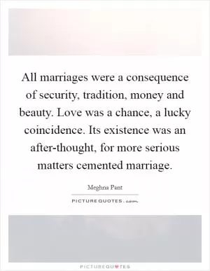 All marriages were a consequence of security, tradition, money and beauty. Love was a chance, a lucky coincidence. Its existence was an after-thought, for more serious matters cemented marriage Picture Quote #1