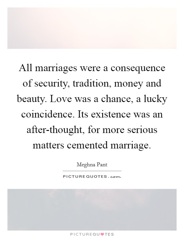 All marriages were a consequence of security, tradition, money and beauty. Love was a chance, a lucky coincidence. Its existence was an after-thought, for more serious matters cemented marriage. Picture Quote #1