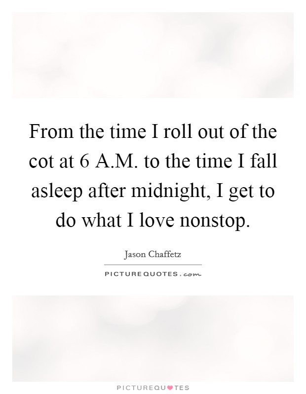 From the time I roll out of the cot at 6 A.M. to the time I fall asleep after midnight, I get to do what I love nonstop. Picture Quote #1
