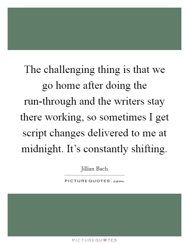 The challenging thing is that we go home after doing the run-through and the writers stay there working, so sometimes I get script changes delivered to me at midnight. It's constantly shifting. Picture Quote #1