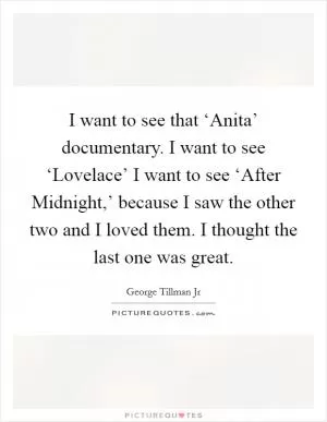 I want to see that ‘Anita’ documentary. I want to see ‘Lovelace’ I want to see ‘After Midnight,’ because I saw the other two and I loved them. I thought the last one was great Picture Quote #1