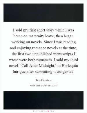 I sold my first short story while I was home on maternity leave, then began working on novels. Since I was reading and enjoying romance novels at the time, the first two unpublished manuscripts I wrote were both romances. I sold my third novel, ‘Call After Midnight,’ to Harlequin Intrigue after submitting it unagented Picture Quote #1