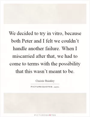 We decided to try in vitro, because both Peter and I felt we couldn’t handle another failure. When I miscarried after that, we had to come to terms with the possibility that this wasn’t meant to be Picture Quote #1