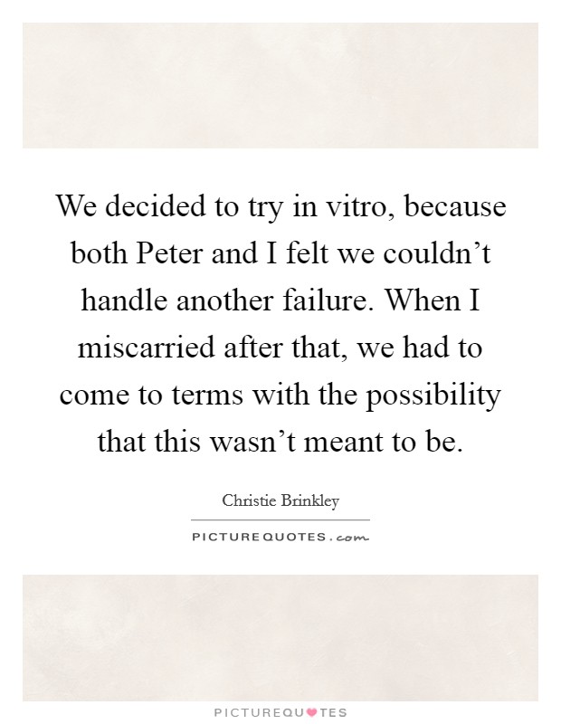 We decided to try in vitro, because both Peter and I felt we couldn't handle another failure. When I miscarried after that, we had to come to terms with the possibility that this wasn't meant to be. Picture Quote #1