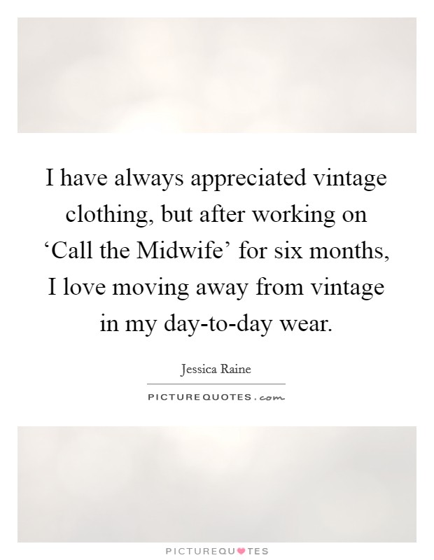 I have always appreciated vintage clothing, but after working on ‘Call the Midwife' for six months, I love moving away from vintage in my day-to-day wear. Picture Quote #1