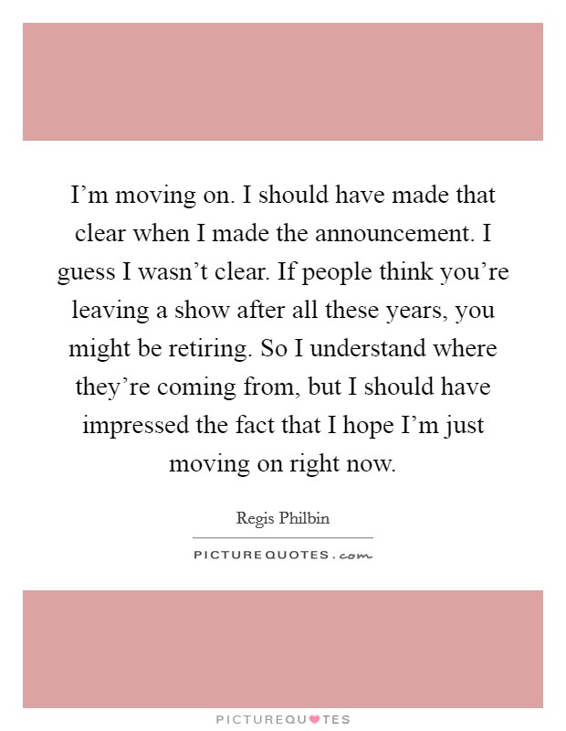 I'm moving on. I should have made that clear when I made the announcement. I guess I wasn't clear. If people think you're leaving a show after all these years, you might be retiring. So I understand where they're coming from, but I should have impressed the fact that I hope I'm just moving on right now. Picture Quote #1