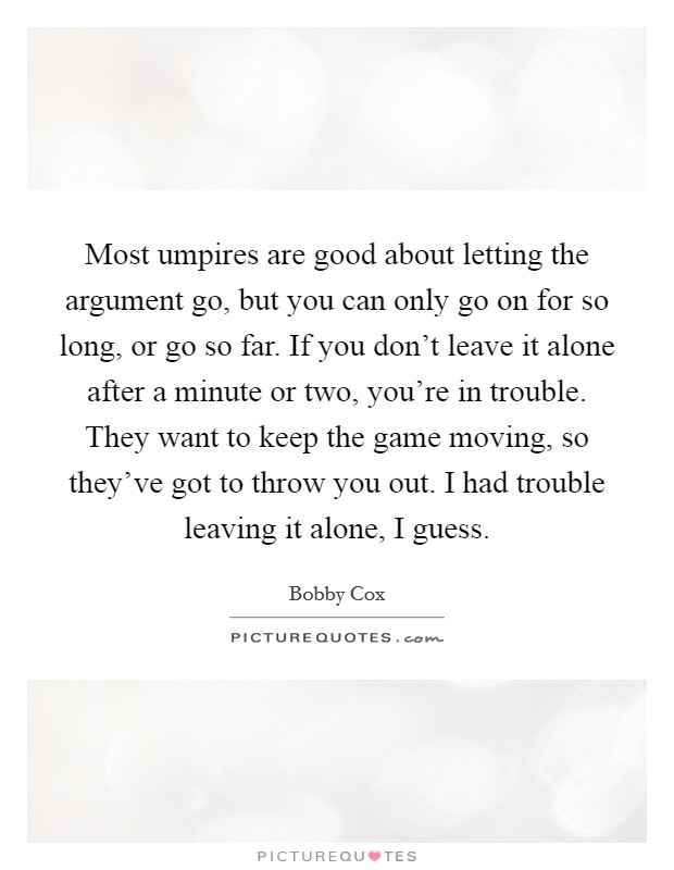 Most umpires are good about letting the argument go, but you can only go on for so long, or go so far. If you don't leave it alone after a minute or two, you're in trouble. They want to keep the game moving, so they've got to throw you out. I had trouble leaving it alone, I guess. Picture Quote #1