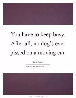 You have to keep busy. After all, no dog’s ever pissed on a moving car Picture Quote #1