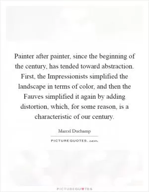 Painter after painter, since the beginning of the century, has tended toward abstraction. First, the Impressionists simplified the landscape in terms of color, and then the Fauves simplified it again by adding distortion, which, for some reason, is a characteristic of our century Picture Quote #1