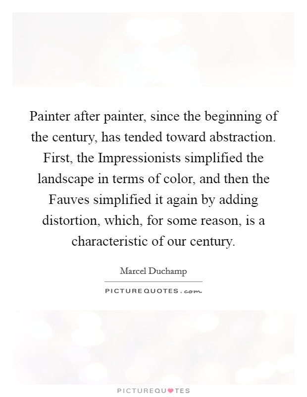 Painter after painter, since the beginning of the century, has tended toward abstraction. First, the Impressionists simplified the landscape in terms of color, and then the Fauves simplified it again by adding distortion, which, for some reason, is a characteristic of our century. Picture Quote #1