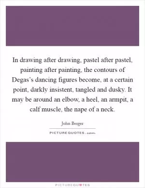 In drawing after drawing, pastel after pastel, painting after painting, the contours of Degas’s dancing figures become, at a certain point, darkly insistent, tangled and dusky. It may be around an elbow, a heel, an armpit, a calf muscle, the nape of a neck Picture Quote #1