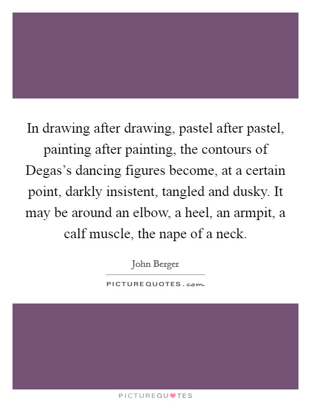 In drawing after drawing, pastel after pastel, painting after painting, the contours of Degas's dancing figures become, at a certain point, darkly insistent, tangled and dusky. It may be around an elbow, a heel, an armpit, a calf muscle, the nape of a neck. Picture Quote #1