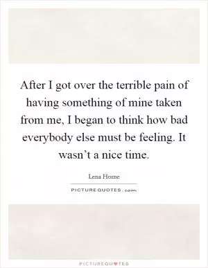 After I got over the terrible pain of having something of mine taken from me, I began to think how bad everybody else must be feeling. It wasn’t a nice time Picture Quote #1
