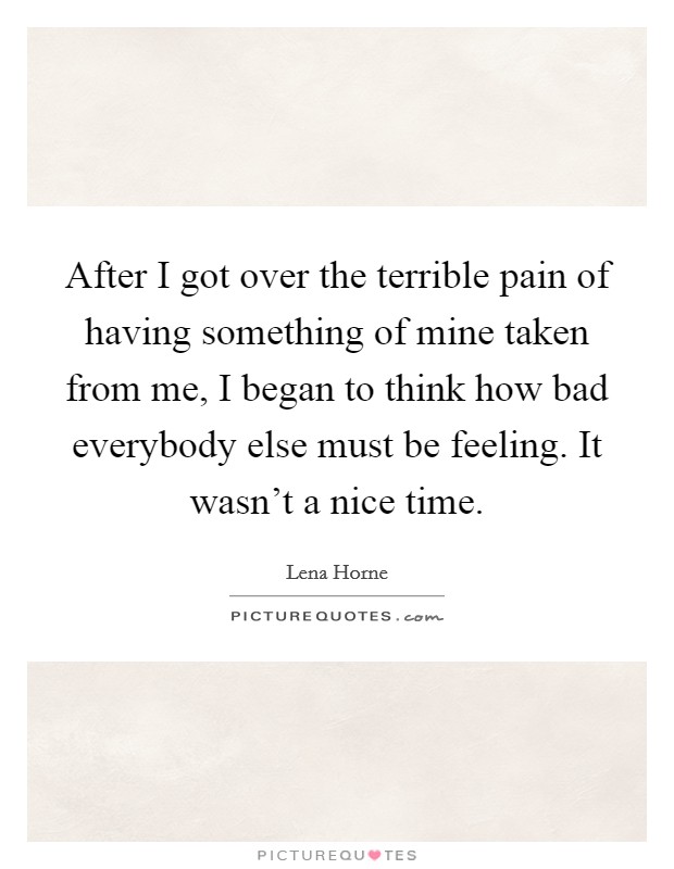After I got over the terrible pain of having something of mine taken from me, I began to think how bad everybody else must be feeling. It wasn't a nice time. Picture Quote #1