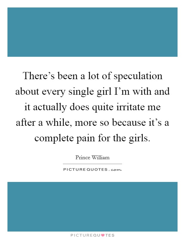 There's been a lot of speculation about every single girl I'm with and it actually does quite irritate me after a while, more so because it's a complete pain for the girls. Picture Quote #1