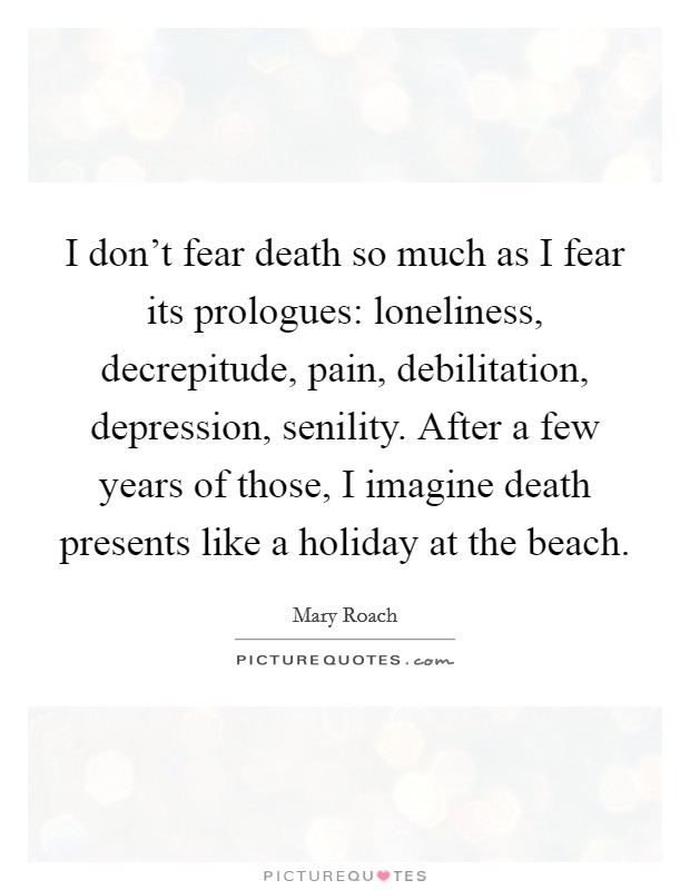 I don't fear death so much as I fear its prologues: loneliness, decrepitude, pain, debilitation, depression, senility. After a few years of those, I imagine death presents like a holiday at the beach. Picture Quote #1