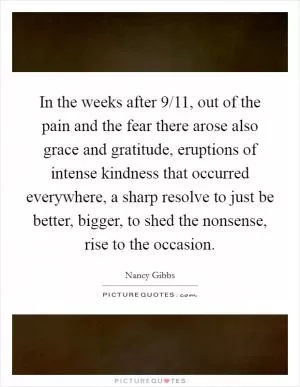 In the weeks after 9/11, out of the pain and the fear there arose also grace and gratitude, eruptions of intense kindness that occurred everywhere, a sharp resolve to just be better, bigger, to shed the nonsense, rise to the occasion Picture Quote #1