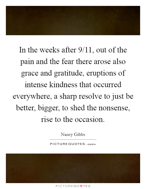 In the weeks after 9/11, out of the pain and the fear there arose also grace and gratitude, eruptions of intense kindness that occurred everywhere, a sharp resolve to just be better, bigger, to shed the nonsense, rise to the occasion. Picture Quote #1
