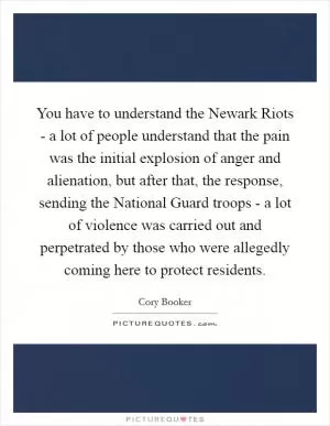 You have to understand the Newark Riots - a lot of people understand that the pain was the initial explosion of anger and alienation, but after that, the response, sending the National Guard troops - a lot of violence was carried out and perpetrated by those who were allegedly coming here to protect residents Picture Quote #1