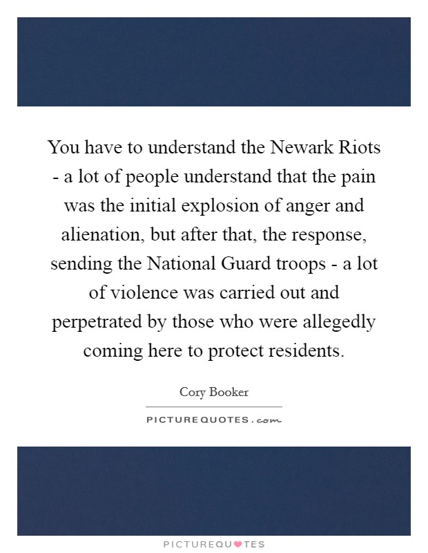 You have to understand the Newark Riots - a lot of people understand that the pain was the initial explosion of anger and alienation, but after that, the response, sending the National Guard troops - a lot of violence was carried out and perpetrated by those who were allegedly coming here to protect residents. Picture Quote #1