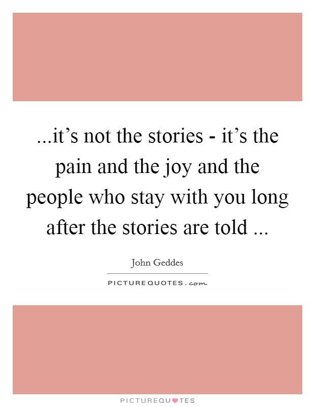 ...it's not the stories - it's the pain and the joy and the people who stay with you long after the stories are told ... Picture Quote #1