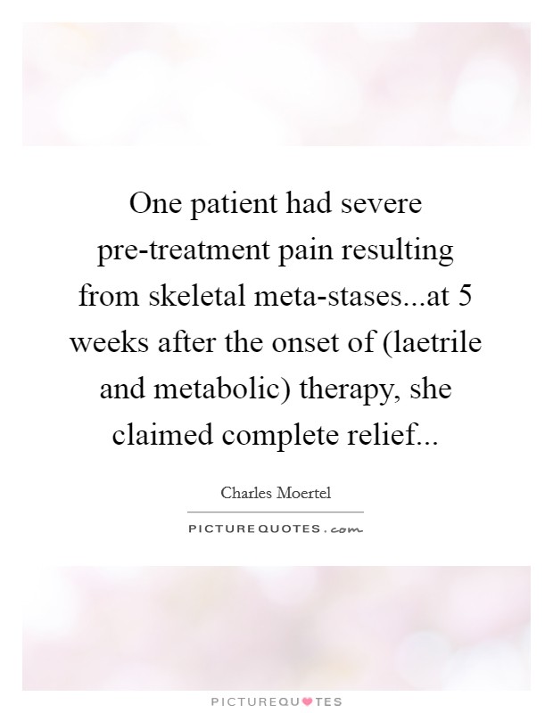 One patient had severe pre-treatment pain resulting from skeletal meta-stases...at 5 weeks after the onset of (laetrile and metabolic) therapy, she claimed complete relief... Picture Quote #1