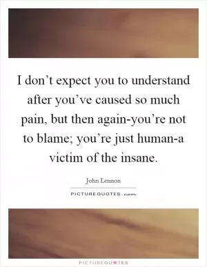 I don’t expect you to understand after you’ve caused so much pain, but then again-you’re not to blame; you’re just human-a victim of the insane Picture Quote #1