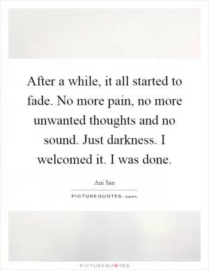 After a while, it all started to fade. No more pain, no more unwanted thoughts and no sound. Just darkness. I welcomed it. I was done Picture Quote #1