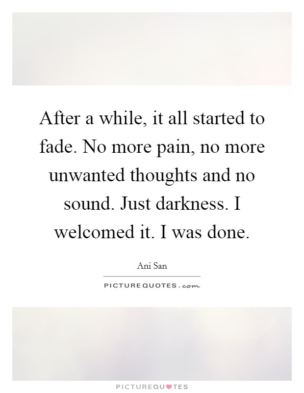 After a while, it all started to fade. No more pain, no more unwanted thoughts and no sound. Just darkness. I welcomed it. I was done. Picture Quote #1