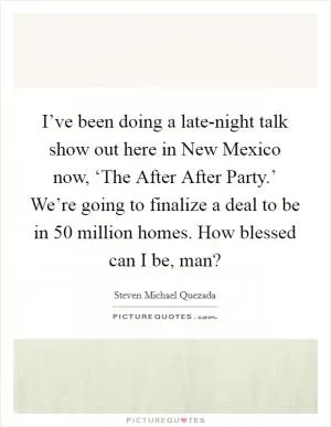 I’ve been doing a late-night talk show out here in New Mexico now, ‘The After After Party.’ We’re going to finalize a deal to be in 50 million homes. How blessed can I be, man? Picture Quote #1