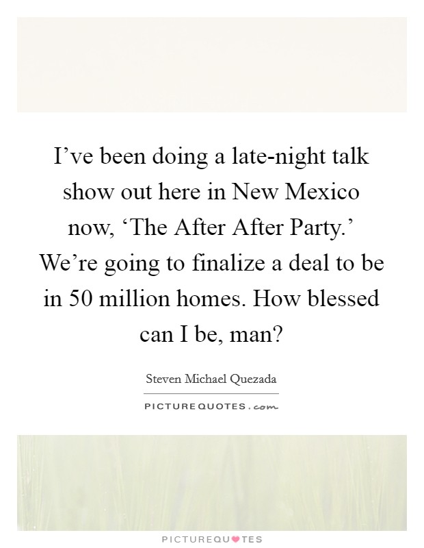 I've been doing a late-night talk show out here in New Mexico now, ‘The After After Party.' We're going to finalize a deal to be in 50 million homes. How blessed can I be, man? Picture Quote #1