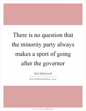There is no question that the minority party always makes a sport of going after the governor Picture Quote #1