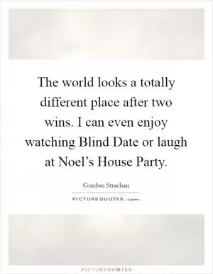 The world looks a totally different place after two wins. I can even enjoy watching Blind Date or laugh at Noel’s House Party Picture Quote #1