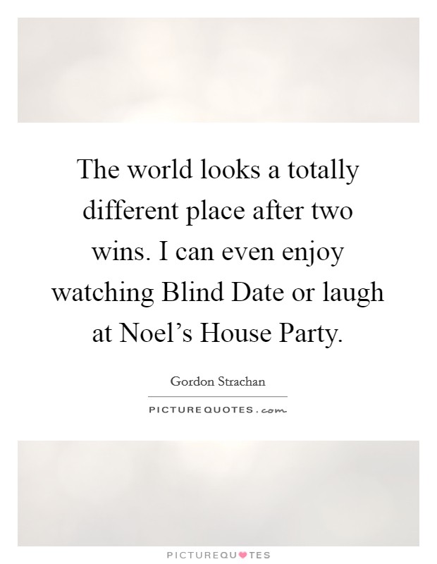 The world looks a totally different place after two wins. I can even enjoy watching Blind Date or laugh at Noel's House Party. Picture Quote #1