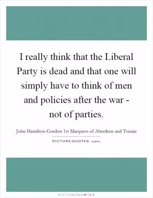 I really think that the Liberal Party is dead and that one will simply have to think of men and policies after the war - not of parties Picture Quote #1