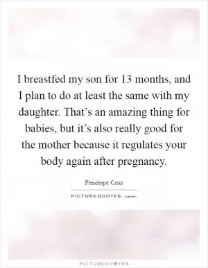 I breastfed my son for 13 months, and I plan to do at least the same with my daughter. That’s an amazing thing for babies, but it’s also really good for the mother because it regulates your body again after pregnancy Picture Quote #1