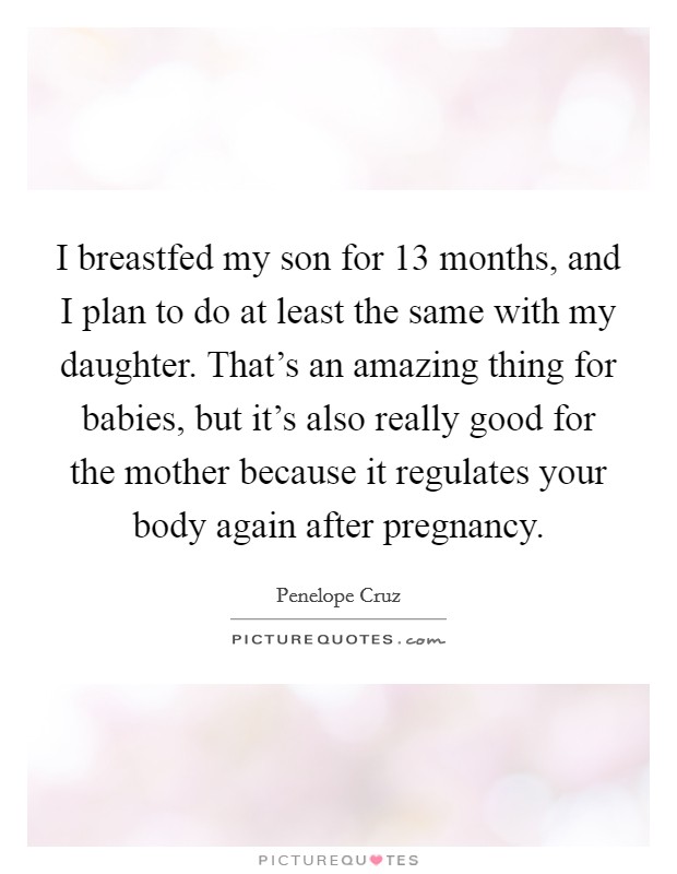 I breastfed my son for 13 months, and I plan to do at least the same with my daughter. That's an amazing thing for babies, but it's also really good for the mother because it regulates your body again after pregnancy. Picture Quote #1