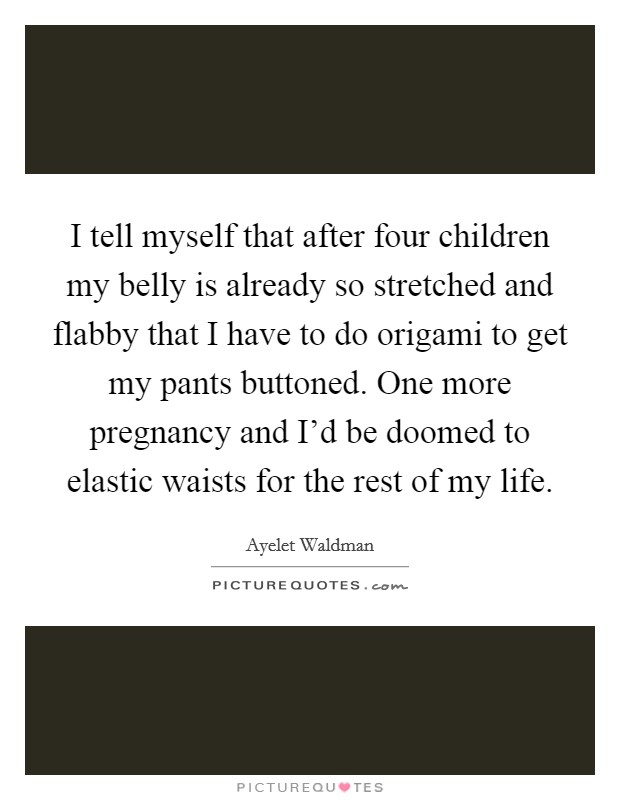I tell myself that after four children my belly is already so stretched and flabby that I have to do origami to get my pants buttoned. One more pregnancy and I'd be doomed to elastic waists for the rest of my life. Picture Quote #1