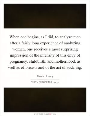 When one begins, as I did, to analyze men after a fairly long experience of analyzing women, one receives a most surprising impression of the intensity of this envy of pregnancy, childbirth, and motherhood, as well as of breasts and of the act of suckling Picture Quote #1