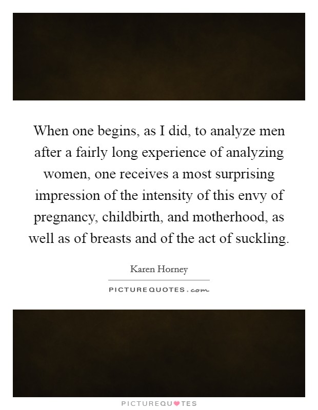 When one begins, as I did, to analyze men after a fairly long experience of analyzing women, one receives a most surprising impression of the intensity of this envy of pregnancy, childbirth, and motherhood, as well as of breasts and of the act of suckling. Picture Quote #1