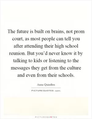The future is built on brains, not prom court, as most people can tell you after attending their high school reunion. But you’d never know it by talking to kids or listening to the messages they get from the culture and even from their schools Picture Quote #1