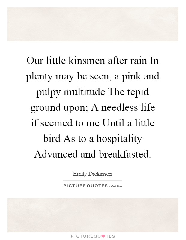 Our little kinsmen after rain In plenty may be seen, a pink and pulpy multitude The tepid ground upon; A needless life if seemed to me Until a little bird As to a hospitality Advanced and breakfasted. Picture Quote #1